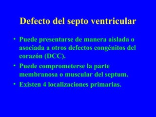 Defecto del septo ventricular
• Puede presentarse de manera aislada o
  asociada a otros defectos congénitos del
  corazón (DCC).
• Puede comprometerse la parte
  membranosa o muscular del septum.
• Existen 4 localizaciones primarias.
 