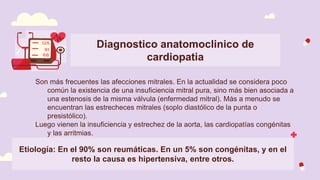 Diagnostico anatomoclinico de
cardiopatia
Son más frecuentes las afecciones mitrales. En la actualidad se considera poco
común la existencia de una insuficiencia mitral pura, sino más bien asociada a
una estenosis de la misma válvula (enfermedad mitral). Más a menudo se
encuentran las estrecheces mitrales (soplo diastólico de la punta o
presistólico).
Luego vienen la insuficiencia y estrechez de la aorta, las cardiopatías congénitas
y las arritmias.
Etiología: En el 90% son reumáticas. En un 5% son congénitas, y en el
resto la causa es hipertensiva, entre otros.
 