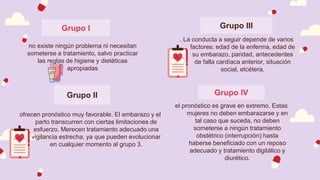 Grupo III
no existe ningún problema ni necesitan
someterse a tratamiento, salvo practicar
las reglas de higiene y dietéticas
apropiadas
Grupo II
el pronóstico es grave en extremo. Estas
mujeres no deben embarazarse y en
tal caso que suceda, no deben
someterse a ningún tratamiento
obstétrico (interrupción) hasta
haberse beneficiado con un reposo
adecuado y tratamiento digitálico y
diurético.
. La conducta a seguir depende de varios
factores: edad de la enferma, edad de
su embarazo, paridad, antecedentes
de falla cardíaca anterior, situación
social, etcétera.
Grupo I
Grupo IV
ofrecen pronóstico muy favorable. El embarazo y el
parto transcurren con ciertas limitaciones de
esfuerzo. Merecen tratamiento adecuado una
vigilancia estrecha, ya que pueden evolucionar
en cualquier momento al grupo 3.
 