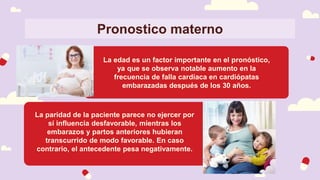 Pronostico materno
La edad es un factor importante en el pronóstico,
ya que se observa notable aumento en la
frecuencia de falla cardíaca en cardiópatas
embarazadas después de los 30 años.
La paridad de la paciente parece no ejercer por
sí influencia desfavorable, mientras los
embarazos y partos anteriores hubieran
transcurrido de modo favorable. En caso
contrario, el antecedente pesa negativamente.
 
