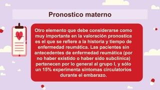 Pronostico materno
Otro elemento que debe considerarse como
muy importante en la valoración pronostica
es el que se refiere a la historia y tiempo de
enfermedad reumática. Las pacientes sin
antecedentes de enfermedad reumática (por
no haber existido o haber sido subclínica)
pertenecen por lo general al grupo I, y sólo
un 15% experimenta síntomas circulatorios
durante el embarazo.
 