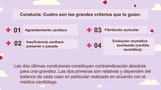 Conducta: Cuatro son los grandes criterios que lo guían:
01 03 Fibrilación auricular
Agrandamiento cardíaco
02 04
Las dos últimas condiciones constituyen contraindicación absoluta
para una gravidez. Las dos primeras son relativas y dependen del
balance de cada caso en particular realizado en acuerdo con el
médico cardiólogo.
Insuficiencia cardíaca
presente o pasada
Evolución reumática
acentuada (carditis
reumática).
 