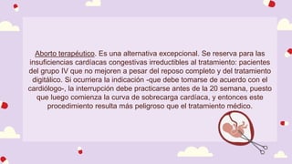 Aborto terapéutico. Es una alternativa excepcional. Se reserva para las
insuficiencias cardíacas congestivas irreductibles al tratamiento: pacientes
del grupo IV que no mejoren a pesar del reposo completo y del tratamiento
digitálico. Si ocurriera la indicación -que debe tomarse de acuerdo con el
cardiólogo-, la interrupción debe practicarse antes de la 20 semana, puesto
que luego comienza la curva de sobrecarga cardíaca, y entonces este
procedimiento resulta más peligroso que el tratamiento médico.
 
