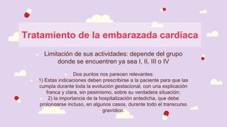 Tratamiento de la embarazada cardíaca
● Limitación de sus actividades: depende del grupo
donde se encuentren ya sea I, II, III o IV
● Dos puntos nos parecen relevantes:
● 1) Estas indicaciones deben prescribirse a la paciente para que las
cumpla durante toda la evolución gestacional, con una explicación
franca y clara, sin pesimismo, sobre su verdadera situación;
● 2) la importancia de la hospitalización antedicha, que debe
prolongarse incluso, en algunos casos, durante todo el transcurso
gravídico.
 