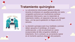 Tratamiento quirúrgico
● La valvulotomía mitral puede hallarse indicada
durante el embarazo en aquellas pacientes con seria
congestión pulmonar por insuficiencia cardíaca
(estenosis mitral pura) y que no respondan al
tratamiento médico, en especial en las que no tengan
hijos, y en las que la gestación no llegue a la 30
semana.
● La decisión quirúrgica será muy meditada y juiciosa:
deben apoyarla el cardiólogo, el cirujano
cardiovascular, y sólo se practicará en casos
excepcionales de falla congestiva rebelde al
tratamiento. De lo contrario, es conveniente operar
en el momento oportuno después del puerperio.
 