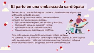 El parto en una embarazada cardiópata
Existen ciertos cambios fisiológicos cardiocirculatorios durante el parto que
justifican la conducta a seguir:
● 1) el trabajo muscular uterino, que demanda un
consumo muy aumentado de oxígeno;
● 2) incremento de las presiones sistólica y diastólica;
● 3) elevación franca de la presión venosa;
● 4) intensificación de la sistólica cardíaca
● 5) acentuación de la resistencia periférica.
Todo esto suma un importante aumento del trabajo cardíaco.
No obstante, no hay indicación cardíaca para el parto cesáreo. El parto vaginal
es lo más adecuado, y sólo una indicación obstétrica (estrechez, pelviana,
presentaciones atípicas, etc.) puede justificar aquella conducta.
 
