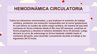 HEMODINÁMICA CIRCULATORIA
Todos los elementos mencionados, y que traducen el aumento de trabajo
cardíaco, producen una evolución comparable con el correr gestacional,
lo cual ofrece un cuadro de sobre carga cardíaca, de manera tal que ésta
comienza en forma evidente desde el 5to mes (20 semana), continúa en
forma progresiva y alcanza el máximo alrededor de la 34 semana. Luego
decrece la curva de sobrecarga en forma bastante notable hasta el
comienzo del parto, para ascender nuevamente durante el trabajo y las
siguientes 24-72 horas.
 