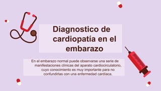 Diagnostico de
cardiopatía en el
embarazo
En el embarazo normal puede observarse una serie de
manifestaciones clínicas del aparato cardiocirculatorio,
cuyo conocimiento es muy importante para no
confundirlas con una enfermedad cardíaca.
 