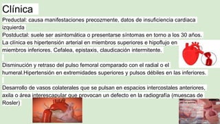 Clínica
Preductal: causa manifestaciones precozmente, datos de insuficiencia cardiaca
izquierda
Postductal: suele ser asintomática o presentarse síntomas en torno a los 30 años.
La clínica es hipertensión arterial en miembros superiores e hipoflujo en
miembros inferiores. Cefalea, epistaxis, claudicación intermitente.
Disminución y retraso del pulso femoral comparado con el radial o el
humeral.Hipertensión en extremidades superiores y pulsos débiles en las inferiores.
Desarrollo de vasos colaterales que se pulsan en espacios intercostales anteriores,
axila o área interescapular que provocan un defecto en la radiografía (muescas de
Rosler)
 