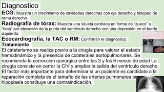 Diagnostico
ECG: Muestra un crecimiento de cavidades derechas con eje derecho y bloqueo de
rama derecho.
Radiografía de tórax: Muestra una silueta cardiaca en forma de “zueco” o
“bota” por elevación de la punta del ventrículo derecho con una depresión en el borde
izquierdo.
Ecocardiografía, la TAC o RM: Confirman el diagnóstico.
Tratamiento
El cateterismo se realiza previo a la cirugía para valorar el estado
hemodinámico y la presencia de colaterales aortopulmonares. Se
recomienda la corrección quirúrgica entre los 3 y los 6 meses de edad La
cirugía consiste en cerrar la CIV y ampliar la salida del ventrículo derecho.
El factor más importante para determinar si un paciente es candidato a la
reparación completa es el tamaño de las arterias pulmonares pues su
hipoplasia constituye una contraindicación.
 