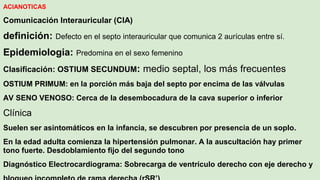 ACIANOTICAS
Comunicación Interauricular (CIA)
definición: Defecto en el septo interauricular que comunica 2 aurículas entre sí.
Epidemiologia: Predomina en el sexo femenino
Clasificación: OSTIUM SECUNDUM: medio septal, los más frecuentes
OSTIUM PRIMUM: en la porción más baja del septo por encima de las válvulas
AV SENO VENOSO: Cerca de la desembocadura de la cava superior o inferior
Clínica
Suelen ser asintomáticos en la infancia, se descubren por presencia de un soplo.
En la edad adulta comienza la hipertensión pulmonar. A la auscultación hay primer
tono fuerte. Desdoblamiento fijo del segundo tono
Diagnóstico Electrocardiograma: Sobrecarga de ventrículo derecho con eje derecho y
 