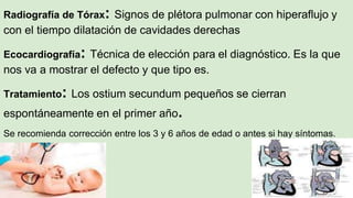 Radiografía de Tórax: Signos de plétora pulmonar con hiperaflujo y
con el tiempo dilatación de cavidades derechas
Ecocardiografía: Técnica de elección para el diagnóstico. Es la que
nos va a mostrar el defecto y que tipo es.
Tratamiento: Los ostium secundum pequeños se cierran
espontáneamente en el primer año.
Se recomienda corrección entre los 3 y 6 años de edad o antes si hay síntomas.
 
