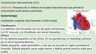 Comunicación Interventricular (CIV)
Definición: Presencia de un defecto en el septo interventricular que permite la
comunicación entre ambos ventrículos.
Epidemiologia
Cardiopatía congénita más frecuente a nivel mundial
Clasificación
Los defectos más frecuentes son los del septo membranoso.
La CIV muscular y la infundibular son menos frecuentes
Clínica
En los defectos pequeños no hay clínica. En los grandes hay un hiperaflujo pulmonar
por el shunt Izquierda-Derecha.
Soplos pequeños: soplo pansistólico y rudo que se ausculta en región paraesternal
izquierda. Defecto pequeño causa soplo intenso y defecto grande provoca soplo poco
audible.
 