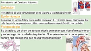 Persistencia del Conducto Arterioso
Definición
Persistencia de una comunicación entre la aorta y la arteria pulmonar.
Epidemiologia
Es normal en la vida fetal y cierra en las primeras 10 – 15 horas tras el nacimiento. Es
más frecuente en prematuros, niñas, casos de hipoxemia e infección por rubéola.
Fisiopatología
Se establece un shunt de aorta a arteria pulmonar con hiperaflujo pulmonar
y sobrecarga de cavidades izquierdas. Normalmente cierra por el paso de
sangre rica en oxígeno que causa vasoconstricción
 