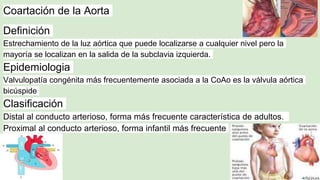 Coartación de la Aorta
Definición
Estrechamiento de la luz aórtica que puede localizarse a cualquier nivel pero la
mayoría se localizan en la salida de la subclavia izquierda.
Epidemiologia
Valvulopatía congénita más frecuentemente asociada a la CoAo es la válvula aórtica
bicúspide
Clasificación
Distal al conducto arterioso, forma más frecuente característica de adultos.
Proximal al conducto arterioso, forma infantil más frecuente
 