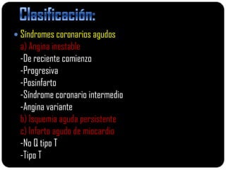  Síndromes coronarios agudos
 a) Angina inestable
 -De reciente comienzo
 -Progresiva
 -Posinfarto
 -Síndrome coronario intermedio
 -Angina variante
 b) Isquemia aguda persistente
 c) Infarto agudo de miocardio
 -No Q tipo T
 -Tipo T
 