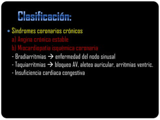  Síndromes coronarios crónicos
 a) Angina crónica estable
 b) Miocardiopatia isquémica coronaria
 - Bradiarritmias  enfermedad del nodo sinusal
 - Taquiarritmias  bloqueo AV, aleteo auricular, arritmias ventric.
 - Insuficiencia cardiaca congestiva
 