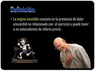  La angina inestable consiste en la presencia de dolor
  precordial no relacionado con el ejercicio y puede tener
  o no antecedentes de infarto previo .
 