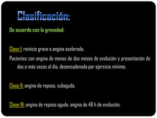 De acuerdo con la gravedad:


Clase I: reinicio grave o angina acelerada.
Pacientes con angina de menos de dos meses de evolución y presentación de
    dos o más veces al día, desencadenada por ejercicio mínimo.


Clase II: angina de reposo, subaguda.


Clase III: angina de reposo aguda, angina de 48 h de evolución.
 