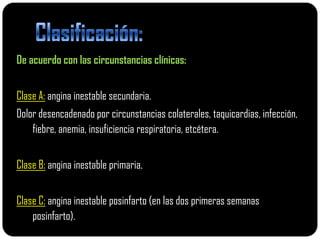 De acuerdo con las circunstancias clínicas:


Clase A: angina inestable secundaria.
Dolor desencadenado por circunstancias colaterales, taquicardias, infección,
    fiebre, anemia, insuficiencia respiratoria, etcétera.


Clase B: angina inestable primaria.


Clase C: angina inestable posinfarto (en las dos primeras semanas
    posinfarto).
 