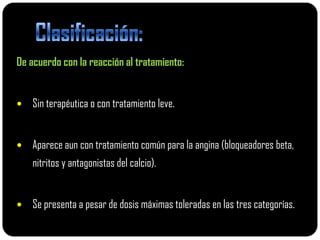 De acuerdo con la reacción al tratamiento:


   Sin terapéutica o con tratamiento leve.


   Aparece aun con tratamiento común para la angina (bloqueadores beta,
    nitritos y antagonistas del calcio).


   Se presenta a pesar de dosis máximas toleradas en las tres categorías.
 