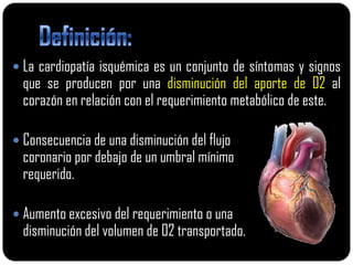  La cardiopatía isquémica es un conjunto de síntomas y signos
  que se producen por una disminución del aporte de 02 al
  corazón en relación con el requerimiento metabólico de este.

 Consecuencia de una disminución del flujo
  coronario por debajo de un umbral mínimo
  requerido.

 Aumento excesivo del requerimiento o una
  disminución del volumen de 02 transportado.
 