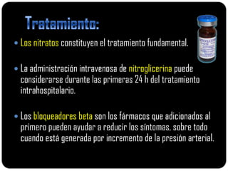  Los nitratos constituyen el tratamiento fundamental.

 La administración intravenosa de nitroglicerina puede
  considerarse durante las primeras 24 h del tratamiento
  intrahospitalario.

 Los bloqueadores beta son los fármacos que adicionados al
  primero pueden ayudar a reducir los síntomas, sobre todo
  cuando está generada por incremento de la presión arterial.
 