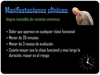 Angina inestable de reciente comienzo

 Dolor que aparece en cualquier clase funcional
 Menor de 20 minutos
 Menor de 3 meses de evolución
 Cuanto mayor sea la clase funcional y mas larga la
  duración, mayor es el riesgo
 