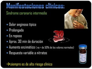 Síndrome coronario intermedio

 Dolor anginoso típico
 Prolongado
 En reposo
 Aprox. 30 min de duración
 Aumento enzimático ( no > de 50% de los valores normales)
 Respuesta variable a nitratos


siempre es de alto riesgo clínico
 