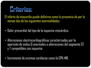 El infarto de miocardio puede definirse como la presencia de por lo
   menos dos de las siguientes anormalidades:

 Dolor precordial del tipo de la isquemia miocárdica


 Alteraciones electrocardiográficas caracterizadas por la
  aparición de ondas Q anormales o alteraciones del segmento ST
  y T compatibles con isquemia

 Incremento de enzimas cardiacas como la CPK-MB.
 