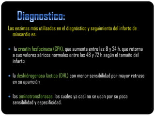 Las enzimas más utilizadas en el diagnóstico y seguimiento del infarto de
  miocardio es:

 la creatín fosfocinasa (CPK), que aumenta entre las 8 y 24 h, que retorna
  a sus valores séricos normales entre las 48 y 72 h según el tamaño del
  infarto

 la deshidrogenasa láctica (DHL) con menor sensibilidad por mayor retraso
  en su aparición

 las aminotransferasas, las cuales ya casi no se usan por su poca
  sensibilidad y especificidad.
 
