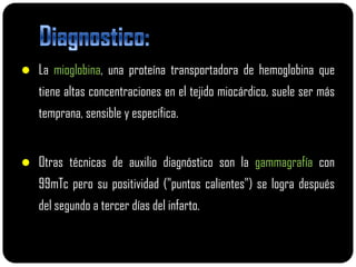  La mioglobina, una proteína transportadora de hemoglobina que
   tiene altas concentraciones en el tejido miocárdico, suele ser más
   temprana, sensible y específica.


 Otras técnicas de auxilio diagnóstico son la gammagrafía con
   99mTc pero su positividad ("puntos calientes") se logra después
   del segundo a tercer días del infarto.
 