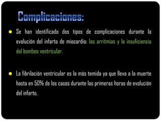 Se han identificado dos tipos de complicaciones durante la
   evolución del infarto de miocardio: las arritmias y la insuficiencia
   del bombeo ventricular.


 La fibrilación ventricular es la más temida ya que lleva a la muerte
   hasta en 50% de los casos durante las primeras horas de evolución
   del infarto.
 