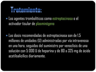  Los agentes trombolíticos como estreptocinasa o el
  activador tisular de plasminógeno

 Las dosis recomendadas de estreptocinasa son de 1.5
  millones de unidades (U) administradas por vía intravenosa
  en una hora, seguidas del suministro por venoclisis de una
  solución con 5 000 U de heparina y de 80 a 325 mg de ácido
  acetilsalicílico diariamente.
 