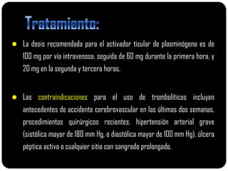  La dosis recomendada para el activador tisular de plasminógeno es de
   100 mg por vía intravenosa, seguida de 60 mg durante la primera hora, y
   20 mg en la segunda y tercera horas.


 Las contraindicaciones para el uso de trombolíticos incluyen
   antecedentes de accidente cerebrovascular en las últimas dos semanas,
   procedimientos quirúrgicos recientes, hipertensión arterial grave
   (sistólica mayor de 180 mm Hg, o diastólica mayor de 100 mm Hg), úlcera
   péptica activa o cualquier sitio con sangrado prolongado.
 