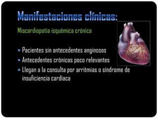 Miocardiopatia isquémica crónica

 Pacientes sin antecedentes anginosos
 Antecedentes crónicos poco relevantes
 Llegan a la consulta por arritmias o síndrome de
  insuficiencia cardiaca
 