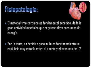  El metabolismo cardiaco es fundamental aeróbico, dada la
  gran actividad mecánica que requiere altos consumos de
  energía.

 Por lo tanto, es decisivo para su buen funcionamiento un
  equilibrio muy estable entre el aporte y el consumo de 02.
 