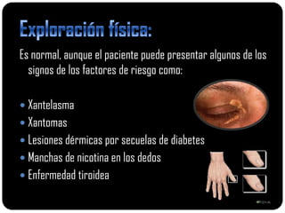 Es normal, aunque el paciente puede presentar algunos de los
  signos de los factores de riesgo como:

 Xantelasma
 Xantomas
 Lesiones dérmicas por secuelas de diabetes
 Manchas de nicotina en los dedos
 Enfermedad tiroidea
 