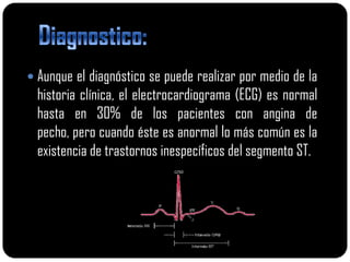  Aunque el diagnóstico se puede realizar por medio de la
  historia clínica, el electrocardiograma (ECG) es normal
  hasta en 30% de los pacientes con angina de
  pecho, pero cuando éste es anormal lo más común es la
  existencia de trastornos inespecíficos del segmento ST.
 