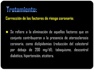 Corrección de los factores de riesgo coronario:


 Se refiere a la eliminación de aquellos factores que en
   conjunto contribuyeron a la presencia de aterosclerosis
   coronaria, como dislipidemias (reducción del colesterol
   por debajo de 200 mg/dl), tabaquismo, descontrol
   diabético, hipertensión, etcétera.
 