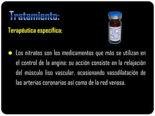 Terapéutica específica:


 Los nitratos son los medicamentos que más se utilizan en
   el control de la angina; su acción consiste en la relajación
   del músculo liso vascular, ocasionando vasodilatación de
   las arterias coronarias así como de la red venosa.
 