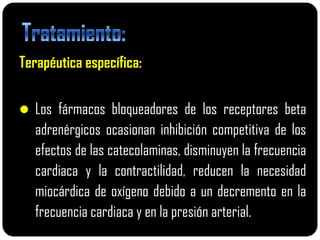 Terapéutica específica:

 Los fármacos bloqueadores de los receptores beta
   adrenérgicos ocasionan inhibición competitiva de los
   efectos de las catecolaminas, disminuyen la frecuencia
   cardiaca y la contractilidad, reducen la necesidad
   miocárdica de oxígeno debido a un decremento en la
   frecuencia cardiaca y en la presión arterial.
 