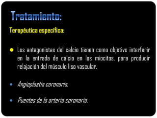 Terapéutica específica:

 Los antagonistas del calcio tienen como objetivo interferir
    en la entrada de calcio en los miocitos, para producir
    relajación del músculo liso vascular.

   Angioplastia coronaria.

   Puentes de la arteria coronaria.
 