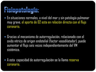  En situaciones normales, a nivel del mar y sin patología pulmonar
  muy grave, el aporte de 02 esta en relación directa con el flujo
  coronario.

 Gracias al mecanismo de autorregulación, relacionado con el
  oxido nítrico de origen endotelial (factor vasodilatador), puede
  aumentar el flujo seis veces independientemente del VM
  sistémico.

 A esta capacidad de autorregulación se la llamo reserva
  coronaria.
 