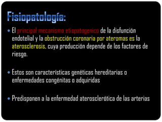  El principal mecanismo etiopatogenico de la disfunción
  endotelial y la obstrucción coronaria por ateromas es la
  aterosclerosis, cuya producción depende de los factores de
  riesgo.

 Estos son características genéticas hereditarias o
  enfermedades congénitas o adquiridas

 Predisponen a la enfermedad aterosclerótica de las arterias
 
