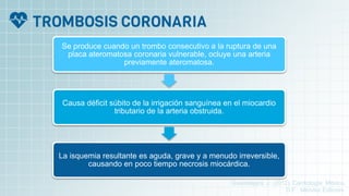 Se produce cuando un trombo consecutivo a la ruptura de una
placa ateromatosa coronaria vulnerable, ocluye una arteria
previamente ateromatosa.
Causa déficit súbito de la irrigación sanguínea en el miocardio
tributario de la arteria obstruida.
La isquemia resultante es aguda, grave y a menudo irreversible,
causando en poco tiempo necrosis miocárdica.
Guadalajara, J. (2012). Cardiología. México,
D.F.: Méndez Editores.
 