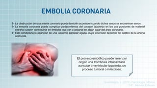  La obstrucción de una arteria coronaria puede también acontecer cuando dichos vasos se encuentran sanos.
 La embolia coronaria puede complicar padecimientos del corazón izquierdo en los que porciones de material
extraño pueden constituirse en émbolos que van a alojarse en algún lugar del árbol coronario.
 Esto condiciona la aparición de una isquemia parcelar aguda, cuya extensión depende del calibre de la arteria
obstruída.
El proceso embólico puede tener por
origen una trombosis intracavitaria
auricular o ventricular izquierda, un
proceso tumoral o infeccioso.
Guadalajara, J. (2012). Cardiología. México,
D.F.: Méndez Editores.
 