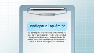 La cardiopatía isquémica es un trastorno en
que parte del miocardio recibe una cantidad
insuficiente de sangre y oxígeno. Surge de
manera específica, cuando hay un desequilibrio
entre el aporte de oxígeno y la demanda.
 
