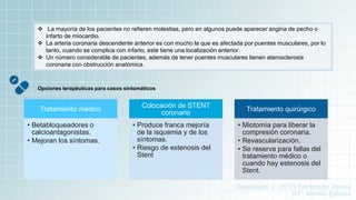  La mayoría de los pacientes no refieren molestias, pero en algunos puede aparecer angina de pecho o
infarto de miocardio.
 La arteria coronaria descendente anterior es con mucho la que es afectada por puentes musculares, por lo
tanto, cuando se complica con infarto, este tiene una localización anterior.
 Un número considerable de pacientes, además de tener puentes musculares tienen aterosclerosis
coronaria con obstrucción anatómica.
Opciones terapéuticas para casos sintomáticos
Tratamiento médico
• Betabloqueadores o
calcioantagonistas.
• Mejoran los síntomas.
Colocación de STENT
coronario
• Produce franca mejoría
de la isquemia y de los
síntomas.
• Riesgo de estenosis del
Stent
Tratamiento quirúrgico
• Miotomía para liberar la
compresión coronaria.
• Revascularización.
• Se reserva para fallas del
tratamiento médico o
cuando hay estenosis del
Stent.
Guadalajara, J. (2012). Cardiología. México,
D.F.: Méndez Editores.
 