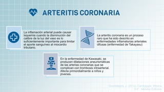 La inflamación arterial puede causar
isquemia cuando la disminución del
calibre de la luz del vaso es lo
suficientemente importante para limitar
el aporte sanguíneo al miocardio
tributario.
La arteritis coronaria es un proceso
raro que ha sido descrito en
enfermedades inflamatorias arteriales
difusas (enfermedad de Takayasu)
En la enfermedad de Kawasaki, se
producen dilataciones aneurismáticas
de las arterias coronarias que se
complican con trombosis intraarterial.
Afecta primordialmente a niños y
jóvenes.
Guadalajara, J. (2012). Cardiología. México,
D.F.: Méndez Editores.
 